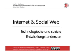 Joachim Griesbaum
Institut für Informationswissenschaft & Sprachtechnologie
Universität Hildesheim




Internet & Social Web
             Technologische und soziale
                Entwicklungstendenzen

Dieses Dokument wird unter folgender Creative-Commons-Lizenz
publiziert http://creativecommons.org/licenses/by-nc-sa/2.0/de/
 
