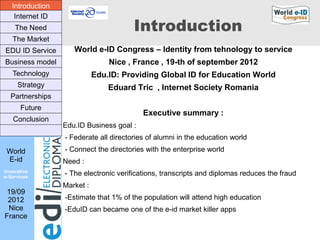 Introduction
    Internet ID
    The Need                            Introduction
   The Market
EDU ID Service       World e-ID Congress – Identity from tehnology to service
Business model                   Nice , France , 19-th of september 2012
   Technology                Edu.ID: Providing Global ID for Education World
     Strategy                    Eduard Tric , Internet Society Romania
  Partnerships
      Future
                                           Executive summary :
   Conclusion
                  Edu.ID Business goal :
                  - Federate all directories of alumni in the education world
 World            - Connect the directories with the enterprise world
 E-id             Need :
Innovative
e-Services
                  - The electronic verifications, transcripts and diplomas reduces the fraud
                  Market :
 19/09
 2012             -Estimate that 1% of the population will attend high education
 Nice             -EduID can became one of the e-id market killer apps
France
 