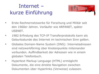 Internet –  kurze Einführung   Erste Rechnernetzwerke für Forschung und Militär seit den 1960er Jahren. Vorläufer wie ARPANET, später USENET.  1982 Erfindung des TCP-IP Transferprotokolls kann als Geburtsstunde des Internet im technischen Sinn gelten.  Globales Domain-Name System (DNS): Internetadressen sind netzwerkförmig über Knotenpunkte miteinander verbunden. Auffindbarkeit der Adressen wie in einem globalen Telefonbuch. Hypertext Markup Language (HTML) ermöglicht Dokumente, die eine direkte Navigation zwischen Dokumenten über Hyperlinks (Verweise) zulassen.  