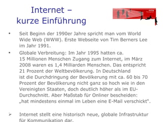 Internet –  kurze Einführung   Seit Beginn der 1990er Jahre spricht man vom World Wide Web (WWW). Erste Webseite von Tim Berners Lee im Jahr 1991.  Globale Verbreitung: Im Jahr 1995 hatten ca.  15 Millionen Menschen Zugang zum Internet, im März 2008 waren es 1,4 Milliarden Menschen. Das entspricht 21 Prozent der Weltbevölkerung. In Deutschland  ist die Durchdringung der Bevölkerung mit ca. 60 bis 70 Prozent der Bevölkerung nicht ganz so hoch wie in den Vereinigten Staaten, doch deutlich höher als im EU-Durchschnitt. Aber Maßstab für Onliner bescheiden:  „hat mindestens einmal im Leben eine E-Mail verschickt“.  Internet stellt eine historisch neue, globale Infrastruktur für Kommunikation dar. 