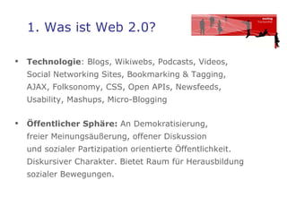 1. Was ist Web 2.0? Technologie : Blogs, Wikiwebs, Podcasts, Videos,  Social Networking Sites, Bookmarking & Tagging,  AJAX, Folksonomy, CSS, Open APIs, Newsfeeds,  Usability, Mashups, Micro-Blogging  Öffentlicher Sphäre:  An Demokratisierung,  freier Meinungsäußerung, offener Diskussion  und sozialer Partizipation orientierte Öffentlichkeit. Diskursiver Charakter. Bietet Raum für Herausbildung sozialer Bewegungen.  
