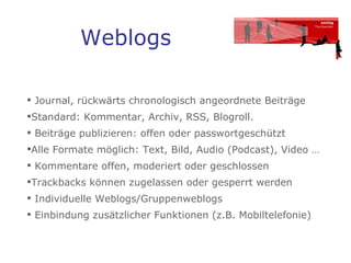 Weblogs Journal, rückwärts chronologisch angeordnete Beiträge Standard: Kommentar, Archiv, RSS, Blogroll. Beiträge publizieren: offen oder passwortgeschützt  Alle Formate möglich: Text, Bild, Audio (Podcast), Video … Kommentare offen, moderiert oder geschlossen Trackbacks können zugelassen oder gesperrt werden  Individuelle Weblogs/Gruppenweblogs Einbindung zusätzlicher Funktionen (z.B. Mobiltelefonie) 