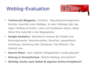 Weblog-Evaluation Technorati/Blogpuls e. Funktion - Reputationsmanagement.  Wichtig: Autorität eines Weblogs. Je mehr Weblogs über das eigenr Weblog schreiben, Links und trackbacks setzen, desto höher Ihre Autorität in der Blogosphäre. Google Analytics : Statistische Analyse der Inhalte und Nutzungsmuster. Besucherzahlen, Sprachen, geografische Verteilung, Verteilung über Zeiträume, Top Referrer, Top  Content usw.  Search Meter : nach welchen Schlagwörtern wurde gesucht? Eintrag in Verzeichnisse : Welche Weblogs sind ähnlich?  Wichtig: Suche nach Selbst & eigenen Online-Projekten!!  