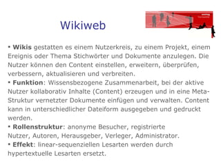 Wikiweb Wikis  gestatten es einem Nutzerkreis, zu einem Projekt, einem Ereignis oder Thema Stichwörter und Dokumente anzulegen. Die Nutzer können den Content einstellen, erweitern, überprüfen, verbessern, aktualisieren und verbreiten.  Funktion : Wissensbezogene Zusammenarbeit, bei der aktive Nutzer kollaborativ Inhalte (Content) erzeugen und in eine Meta-Struktur vernetzter Dokumente einfügen und verwalten. Content kann in unterschiedlicher Dateiform ausgegeben und gedruckt werden.  Rollenstruktur : anonyme Besucher, registrierte  Nutzer, Autoren, Herausgeber, Verleger, Administrator.  Effekt : linear-sequenziellen Lesarten werden durch hypertextuelle Lesarten ersetzt.  