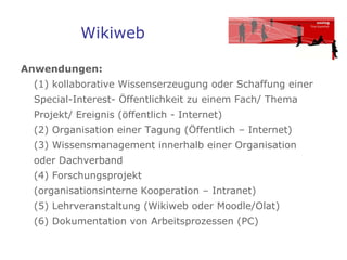 Wikiweb Anwendungen:   (1) kollaborative Wissenserzeugung oder Schaffung einer Special-Interest- Öffentlichkeit zu einem Fach/ Thema  Projekt/ Ereignis (öffentlich - Internet) (2) Organisation einer Tagung (Öffentlich – Internet) (3) Wissensmanagement innerhalb einer Organisation  oder Dachverband (4) Forschungsprojekt  (organisationsinterne Kooperation – Intranet) (5) Lehrveranstaltung (Wikiweb oder Moodle/Olat) (6) Dokumentation von Arbeitsprozessen (PC) 