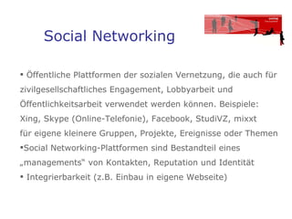 Social Networking Öffentliche Plattformen der sozialen Vernetzung, die auch für zivilgesellschaftliches Engagement, Lobbyarbeit und Öffentlichkeitsarbeit verwendet werden können. Beispiele: Xing, Skype (Online-Telefonie), Facebook, StudiVZ, mixxt  für eigene kleinere Gruppen, Projekte, Ereignisse oder Themen  Social Networking-Plattformen sind Bestandteil eines „managements“ von Kontakten, Reputation und Identität  Integrierbarkeit (z.B. Einbau in eigene Webseite)  