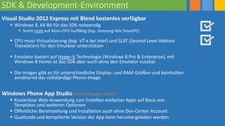 SDK & Development-Environment
Visual Studio 2012 Express mit Blend kostenlos verfügbar
 Windows 8, 64 Bit für das SDK notwendig
 Somit nicht auf Atom-CPU lauffähig (bsp. Samsung Ativ SmartPC)
 CPU muss Virtualisierung (bsp. VT-x bei Intel) und SLAT (Second Level Address
Translation) für den Emulator unterstützen
 Emulator basiert auf Hyper-V Technologie (Windows 8 Pro & Enterprise), mit
Windows 8 Home ist das SDK aber auch ohne den Emulator nutzbar
 Die Images gibt es für unterschiedliche Display- und RAM-Größen und beinhalten
annähernd das vollständige Phone-Image
Windows Phone App Studio (neu seit August 2013!)
 Kostenlose Web-Anwendung zum Erstellen einfacher Apps auf Basis von
Templates und weiteren Optionen
 Öffentliche Bereitstellung und Installation auch ohne Dev-Center Account
 Quellcode und kompilierte Version der App kann heruntergeladen werden
 