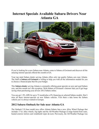 Internet Specials Available Subaru Drivers Near
                    Atlanta GA




If you’re looking for a new Subaru near Atlanta, come to Subaru of Gwinnett and discover all the
amazing internet specials offered this month in GA.

Your top rated Subaru dealer serving Atlanta offers only top quality Subaru cars near Atlanta.
The Staff at Subaru of Gwinnett is willing to help you with all the information needed for you
to choose a financial plan that fits your budget.

This Subaru dealer serving Atlanta is constantly offering great specials on new and used Subaru
cars, and this month isn’t the exception. With Subaru of Gwinnett’s Internet Sale you’ll get huge
saving when purchasing your all new 2012 Subaru online.

You can get 1.9% APR for up to 72 month plus a 0% financing on selected Subaru models. Don’t
miss all these internet specials on new Subaru vehicles. Visit them a take home the Subaru
vehicle you’ve always wanted in Georgia.

2012 Subaru Outback for Sale near Atlanta GA
The Outback 2.5i base model now offers Atlanta Subaru fans a new Alloy Wheel Package that
includes 17-in. alloy wheels, fog lights and the All-Weather Package (2-stage heated front seats,
heated exterior mirrors and windshield wiper de-icer). Previously, the All-Weather Package was
 