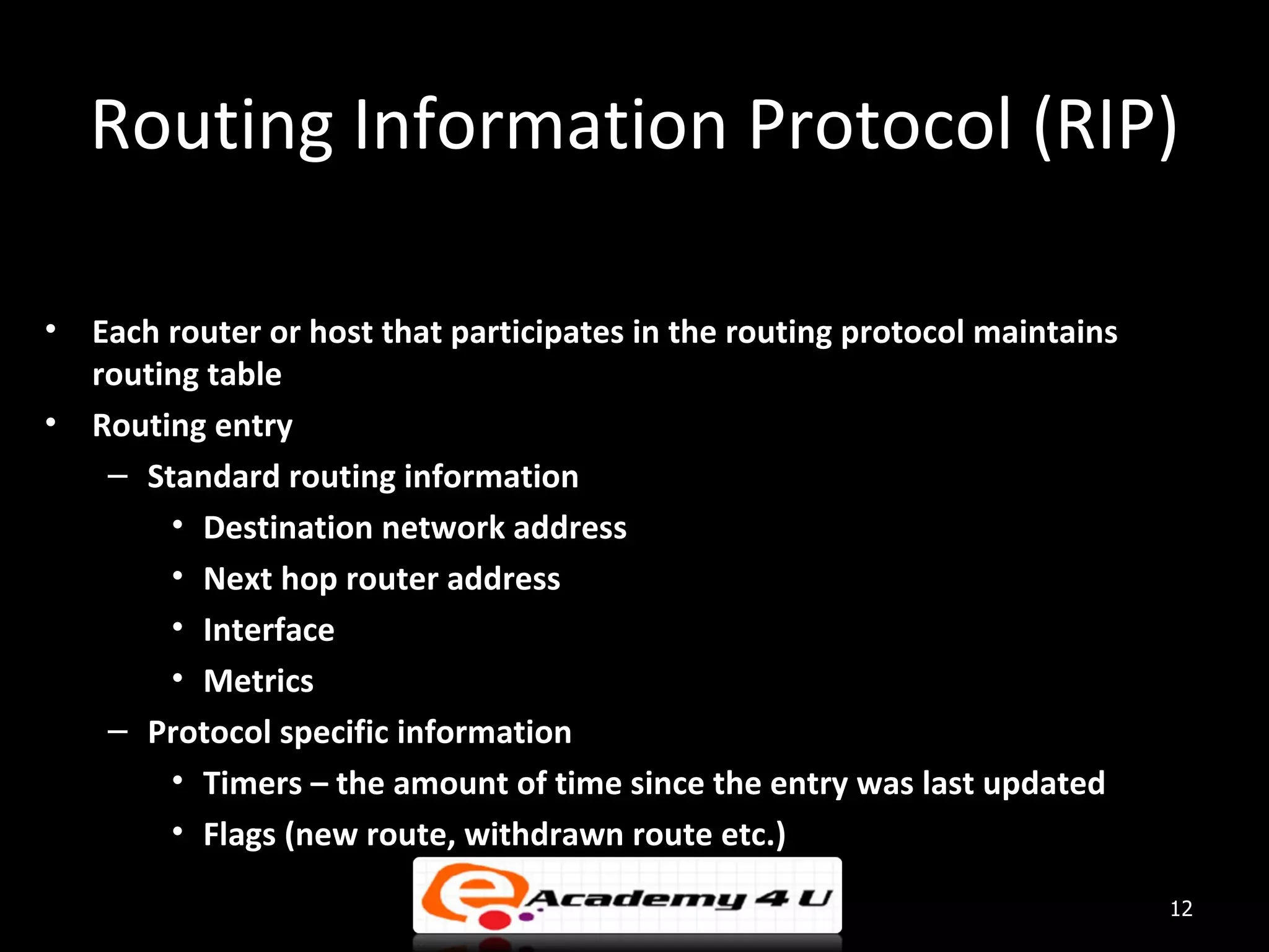 Routing Information Protocol (RIP) • Each router or host that participates in the routing protocol maintains routing table • Routing entry – Standard routing information • Destination network address • Next hop router address • Interface • Metrics – Protocol specific information • Timers – the amount of time since the entry was last updated • Flags (new route, withdrawn route etc.) 12 