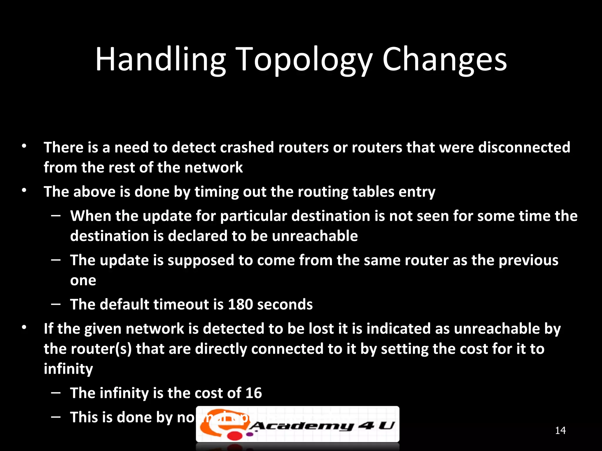 Handling Topology Changes • There is a need to detect crashed routers or routers that were disconnected from the rest of the network • The above is done by timing out the routing tables entry – When the update for particular destination is not seen for some time the destination is declared to be unreachable – The update is supposed to come from the same router as the previous one – The default timeout is 180 seconds • If the given network is detected to be lost it is indicated as unreachable by the router(s) that are directly connected to it by setting the cost for it to infinity – The infinity is the cost of 16 – This is done by normal update procedure 14 