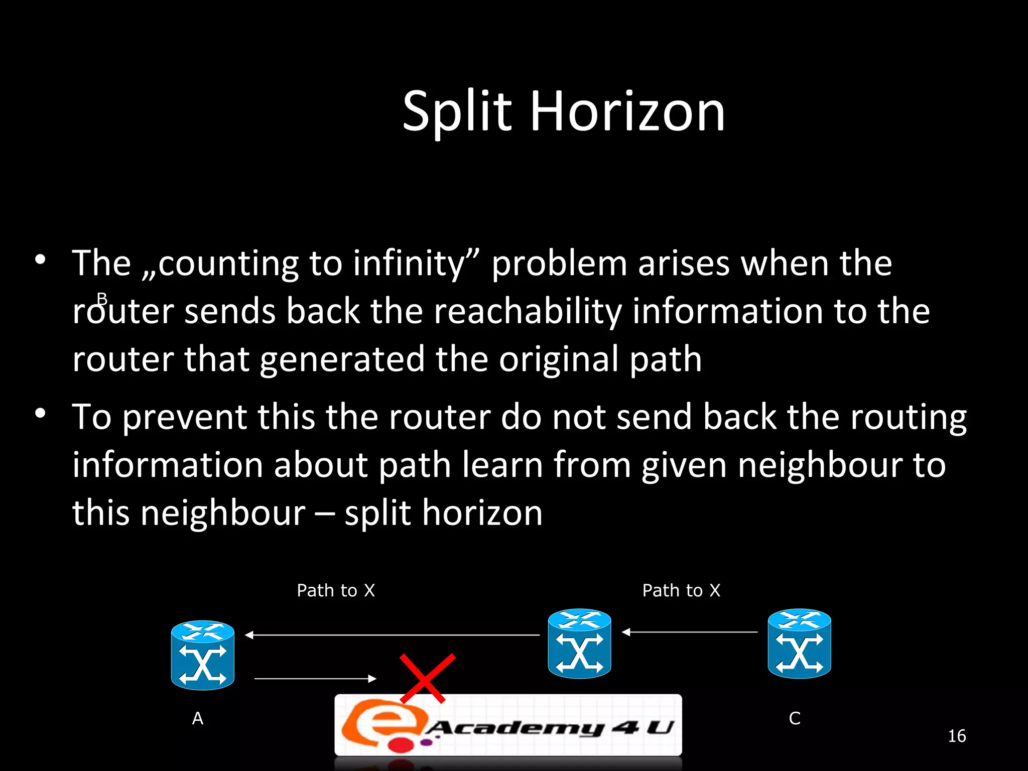 Split Horizon • The „counting to infinity” problem arises when the router sends back the reachability information to the B router that generated the original path • To prevent this the router do not send back the routing information about path learn from given neighbour to this neighbour – split horizon Path to X Path to X A B C 16 