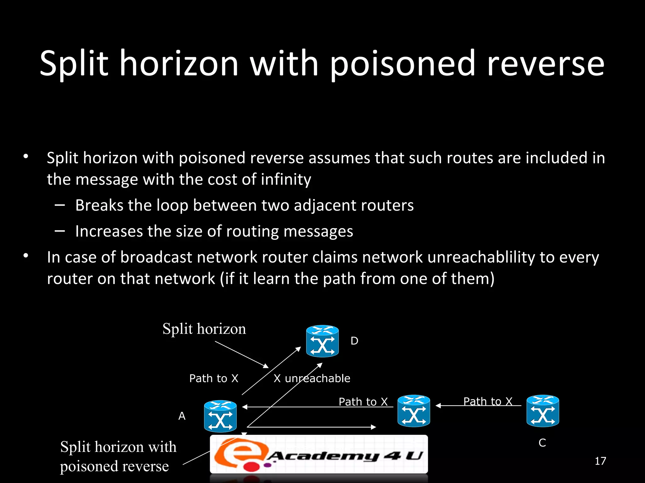 Split horizon with poisoned reverse • Split horizon with poisoned reverse assumes that such routes are included in the message with the cost of infinity – Breaks the loop between two adjacent routers – Increases the size of routing messages • In case of broadcast network router claims network unreachablility to every router on that network (if it learn the path from one of them) Split horizon D Path to X X unreachable Path to X Path to X A B C Split horizon with X unreachable 17 poisoned reverse 