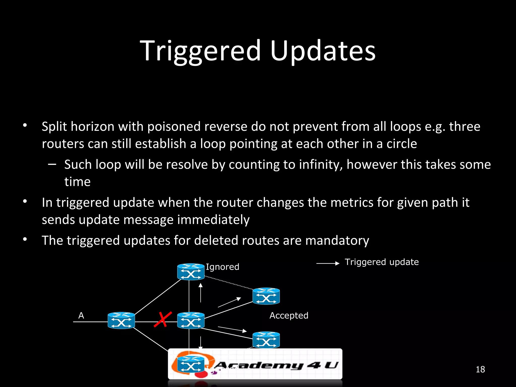 Triggered Updates • Split horizon with poisoned reverse do not prevent from all loops e.g. three routers can still establish a loop pointing at each other in a circle – Such loop will be resolve by counting to infinity, however this takes some time • In triggered update when the router changes the metrics for given path it sends update message immediately • The triggered updates for deleted routes are mandatory Triggered update Ignored A Accepted Ignored 18 