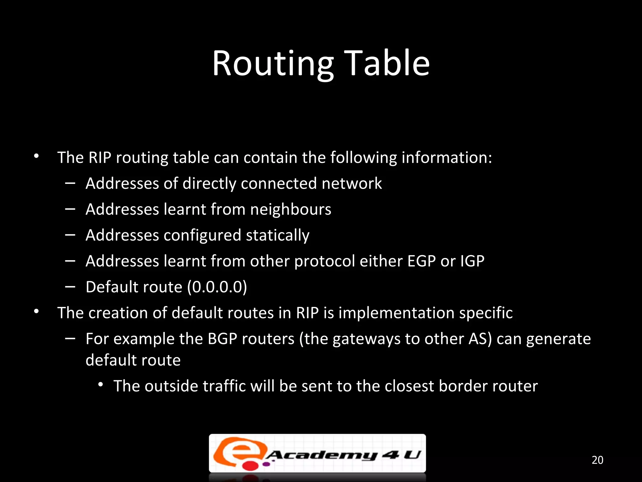 Routing Table • The RIP routing table can contain the following information: – Addresses of directly connected network – Addresses learnt from neighbours – Addresses configured statically – Addresses learnt from other protocol either EGP or IGP – Default route (0.0.0.0) • The creation of default routes in RIP is implementation specific – For example the BGP routers (the gateways to other AS) can generate default route • The outside traffic will be sent to the closest border router 20 