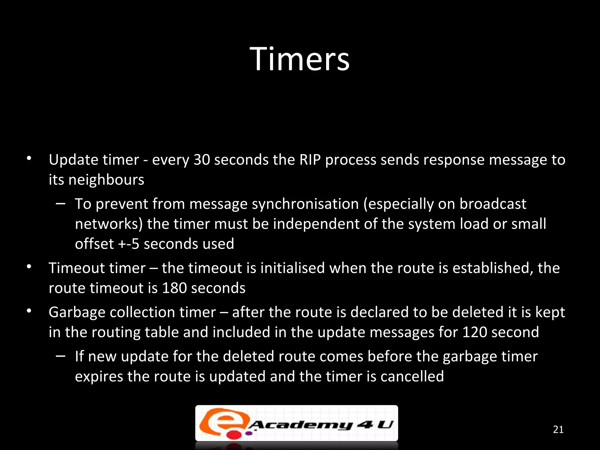 Timers • Update timer - every 30 seconds the RIP process sends response message to its neighbours – To prevent from message synchronisation (especially on broadcast networks) the timer must be independent of the system load or small offset +-5 seconds used • Timeout timer – the timeout is initialised when the route is established, the route timeout is 180 seconds • Garbage collection timer – after the route is declared to be deleted it is kept in the routing table and included in the update messages for 120 second – If new update for the deleted route comes before the garbage timer expires the route is updated and the timer is cancelled 21 