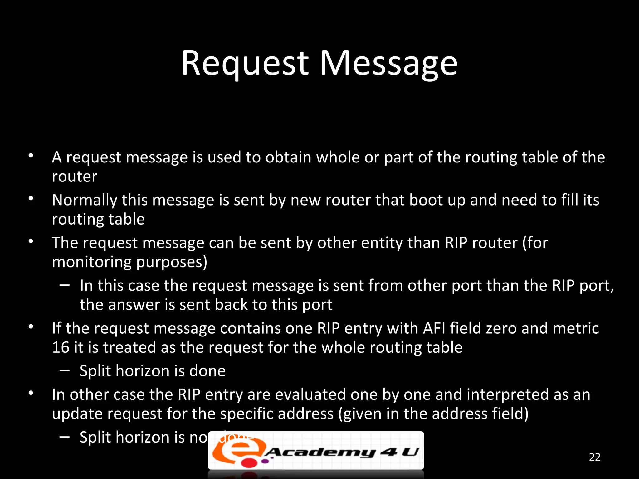 Request Message • A request message is used to obtain whole or part of the routing table of the router • Normally this message is sent by new router that boot up and need to fill its routing table • The request message can be sent by other entity than RIP router (for monitoring purposes) – In this case the request message is sent from other port than the RIP port, the answer is sent back to this port • If the request message contains one RIP entry with AFI field zero and metric 16 it is treated as the request for the whole routing table – Split horizon is done • In other case the RIP entry are evaluated one by one and interpreted as an update request for the specific address (given in the address field) – Split horizon is not done 22 