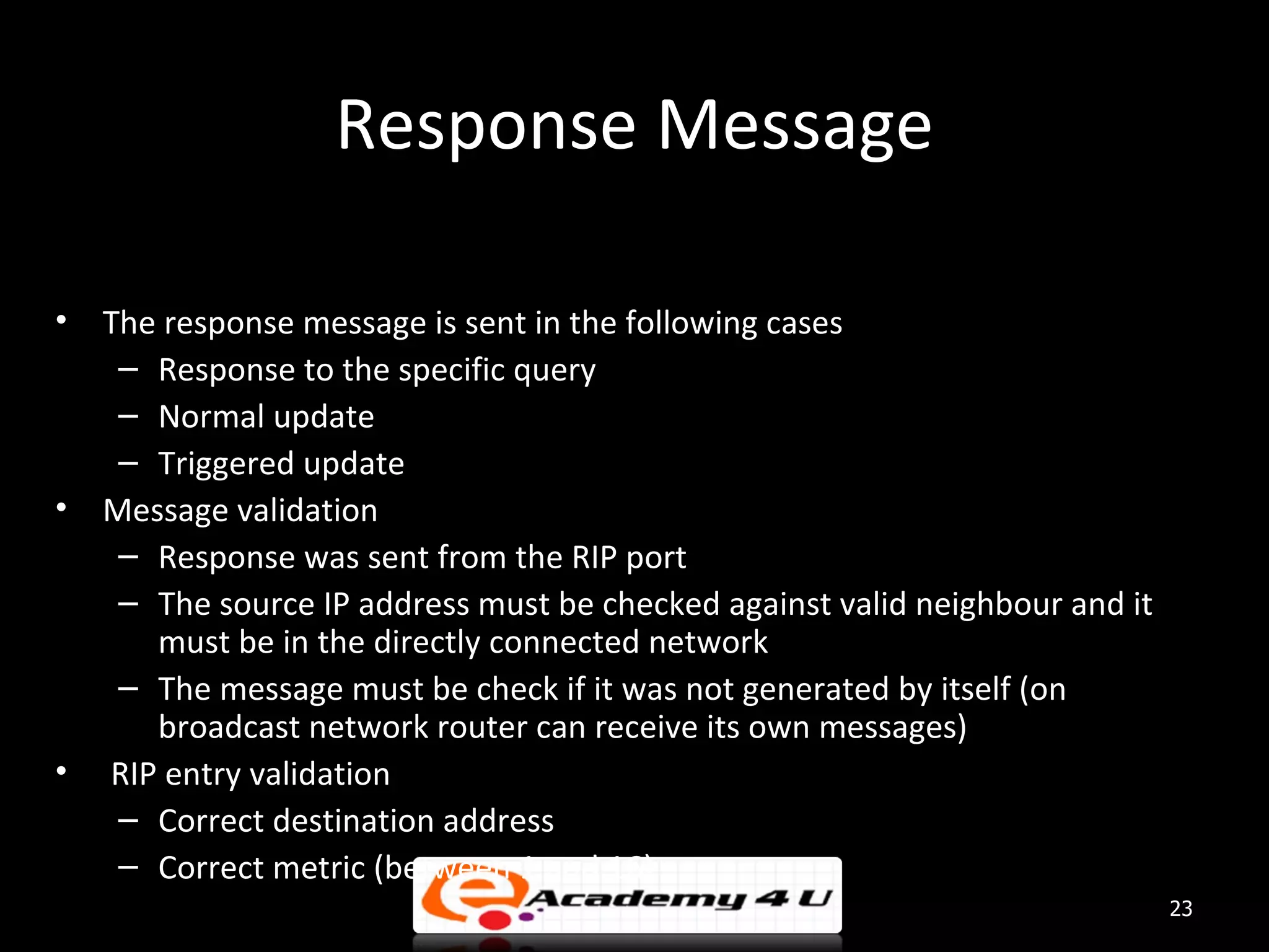 Response Message • The response message is sent in the following cases – Response to the specific query – Normal update – Triggered update • Message validation – Response was sent from the RIP port – The source IP address must be checked against valid neighbour and it must be in the directly connected network – The message must be check if it was not generated by itself (on broadcast network router can receive its own messages) • RIP entry validation – Correct destination address – Correct metric (between 1 and 16) 23 