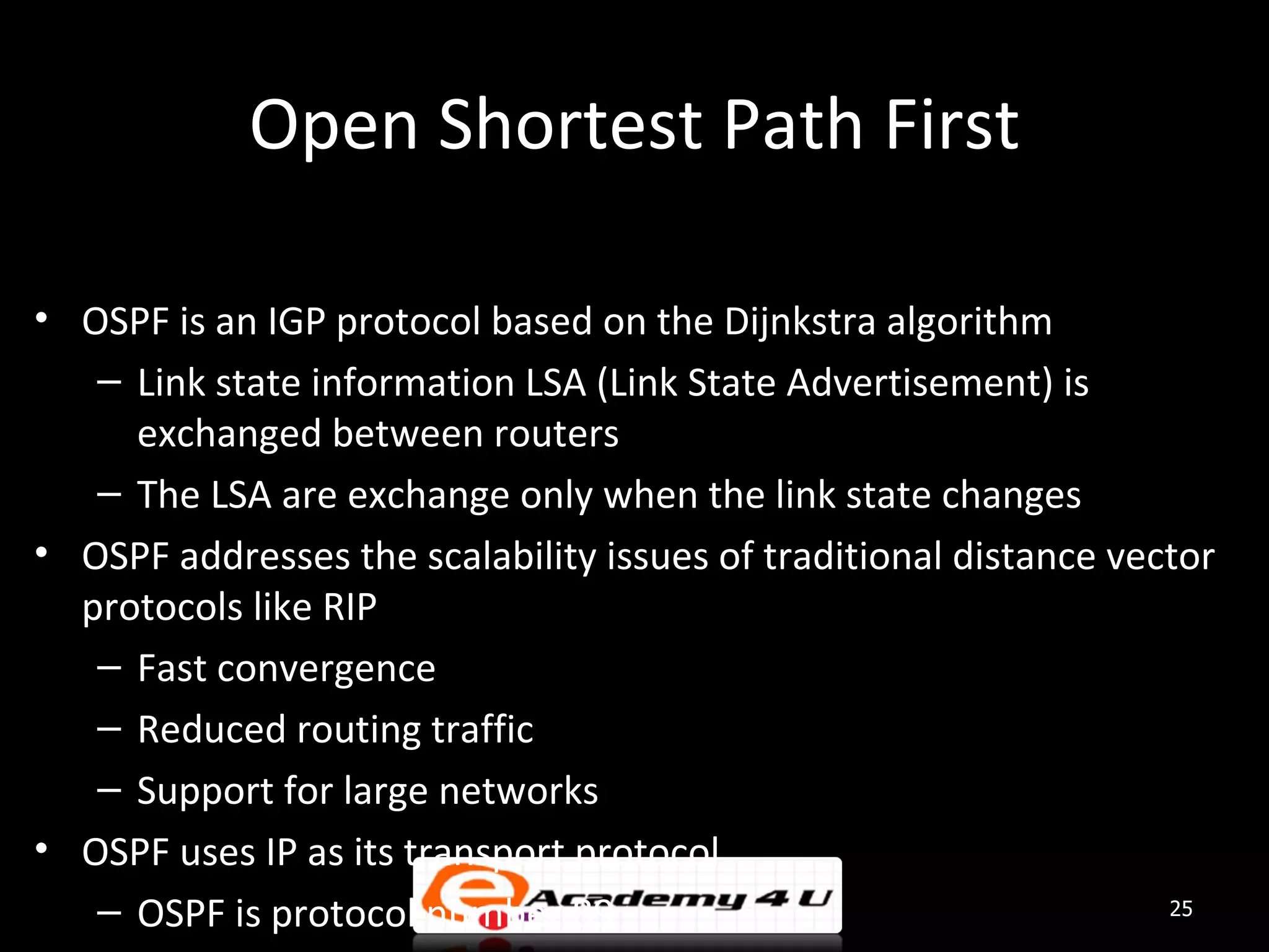Open Shortest Path First • OSPF is an IGP protocol based on the Dijnkstra algorithm – Link state information LSA (Link State Advertisement) is exchanged between routers – The LSA are exchange only when the link state changes • OSPF addresses the scalability issues of traditional distance vector protocols like RIP – Fast convergence – Reduced routing traffic – Support for large networks • OSPF uses IP as its transport protocol – OSPF is protocol number 89 25 