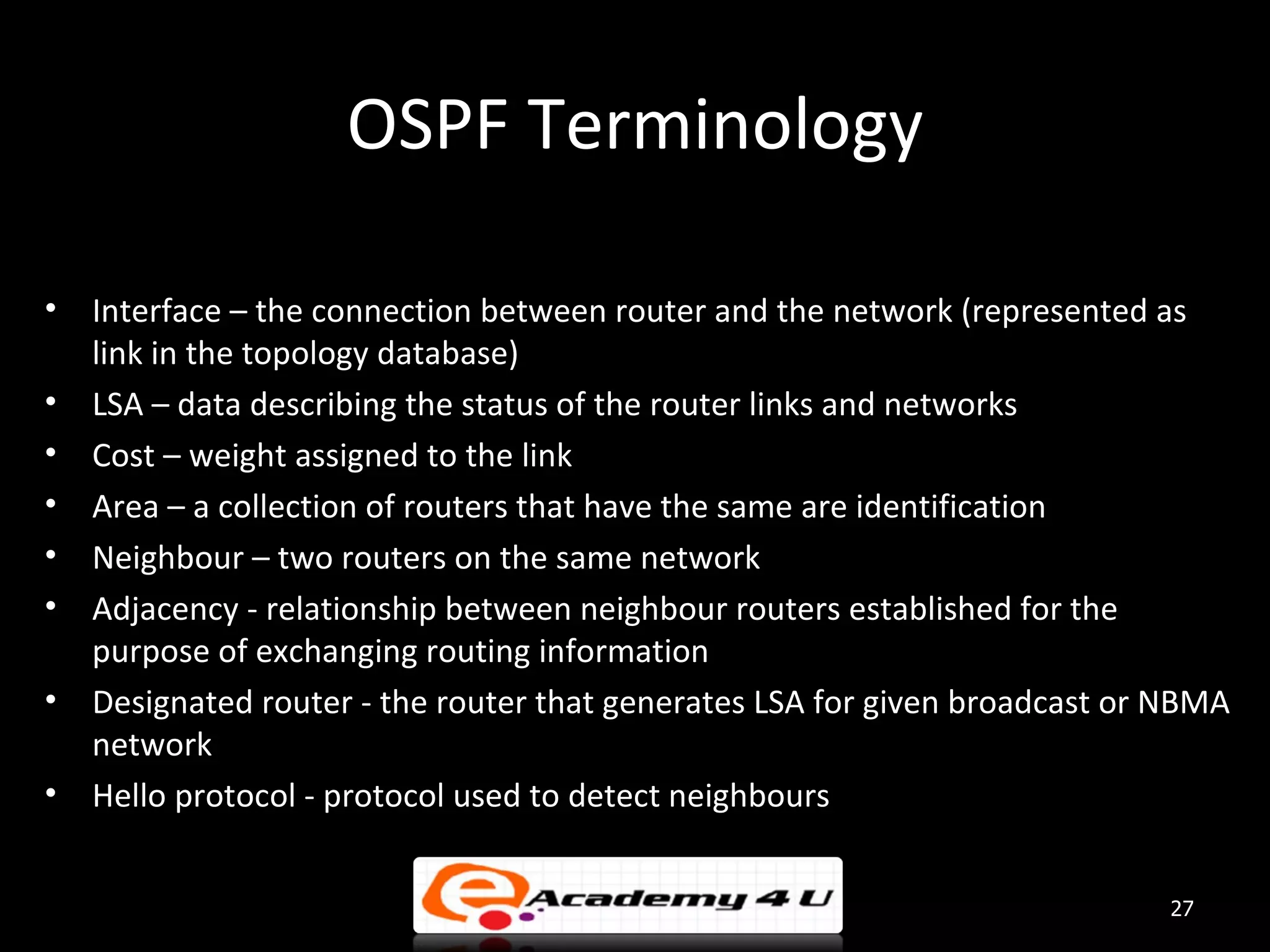 OSPF Terminology • Interface – the connection between router and the network (represented as link in the topology database) • LSA – data describing the status of the router links and networks • Cost – weight assigned to the link • Area – a collection of routers that have the same are identification • Neighbour – two routers on the same network • Adjacency - relationship between neighbour routers established for the purpose of exchanging routing information • Designated router - the router that generates LSA for given broadcast or NBMA network • Hello protocol - protocol used to detect neighbours 27 