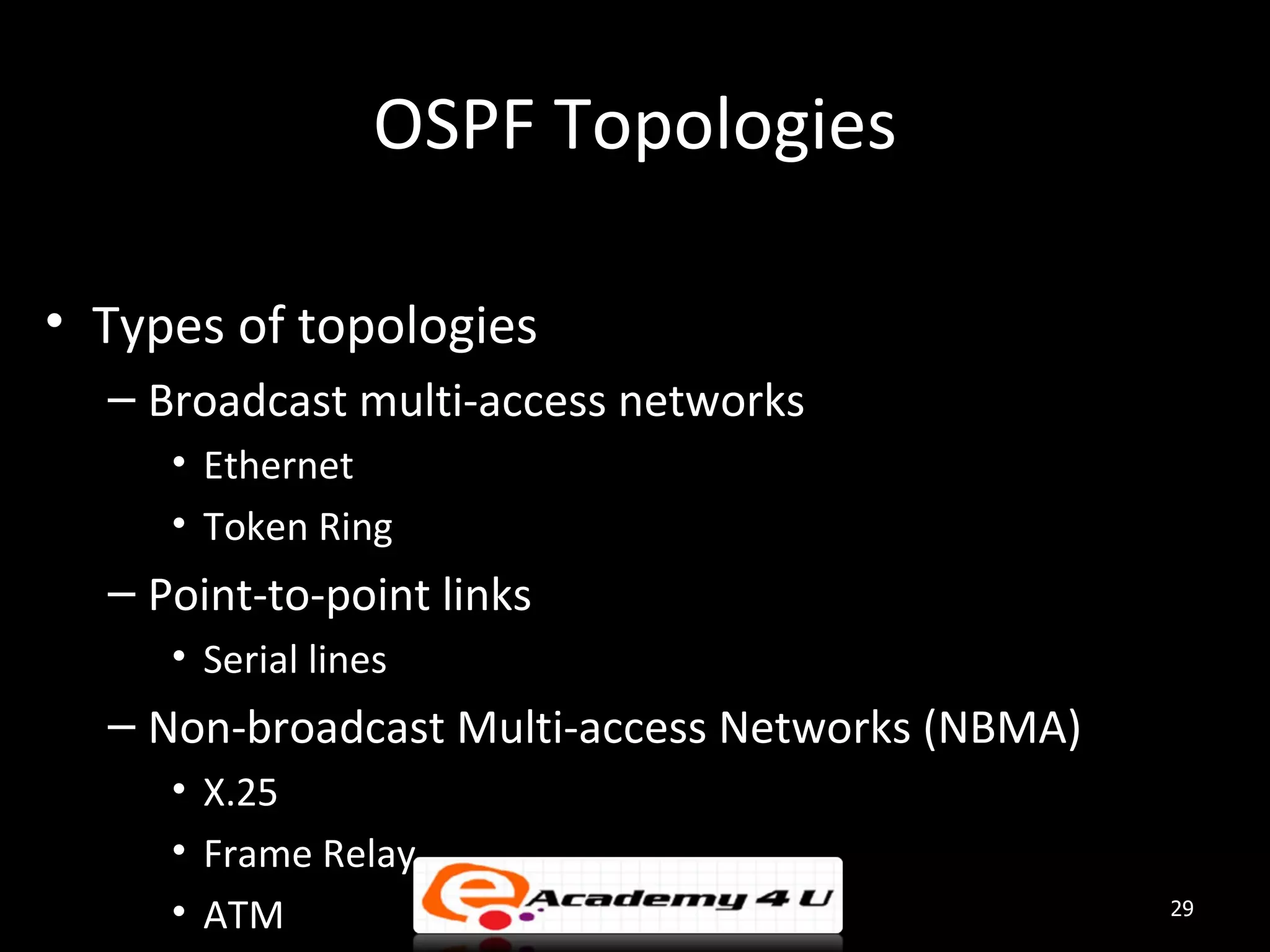 OSPF Topologies • Types of topologies – Broadcast multi-access networks • Ethernet • Token Ring – Point-to-point links • Serial lines – Non-broadcast Multi-access Networks (NBMA) • X.25 • Frame Relay • ATM 29 