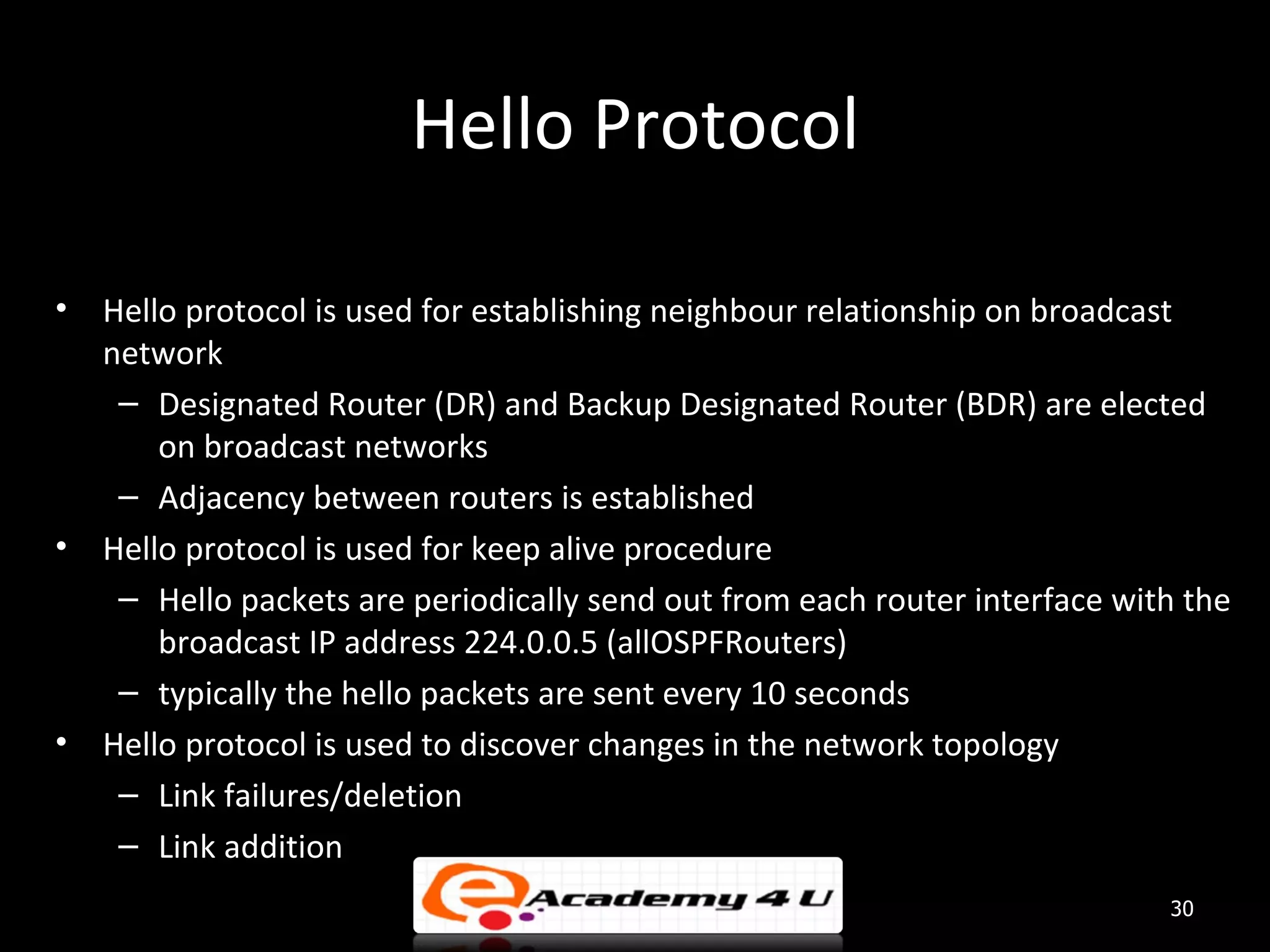 Hello Protocol • Hello protocol is used for establishing neighbour relationship on broadcast network – Designated Router (DR) and Backup Designated Router (BDR) are elected on broadcast networks – Adjacency between routers is established • Hello protocol is used for keep alive procedure – Hello packets are periodically send out from each router interface with the broadcast IP address 224.0.0.5 (allOSPFRouters) – typically the hello packets are sent every 10 seconds • Hello protocol is used to discover changes in the network topology – Link failures/deletion – Link addition 30 