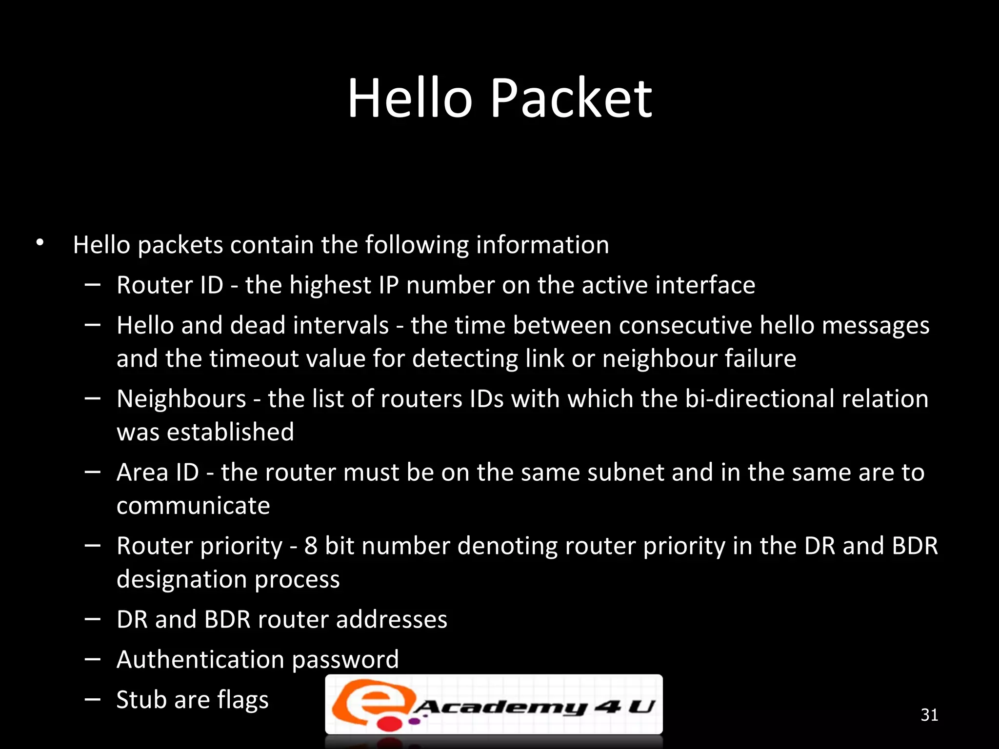 Hello Packet • Hello packets contain the following information – Router ID - the highest IP number on the active interface – Hello and dead intervals - the time between consecutive hello messages and the timeout value for detecting link or neighbour failure – Neighbours - the list of routers IDs with which the bi-directional relation was established – Area ID - the router must be on the same subnet and in the same are to communicate – Router priority - 8 bit number denoting router priority in the DR and BDR designation process – DR and BDR router addresses – Authentication password – Stub are flags 31 