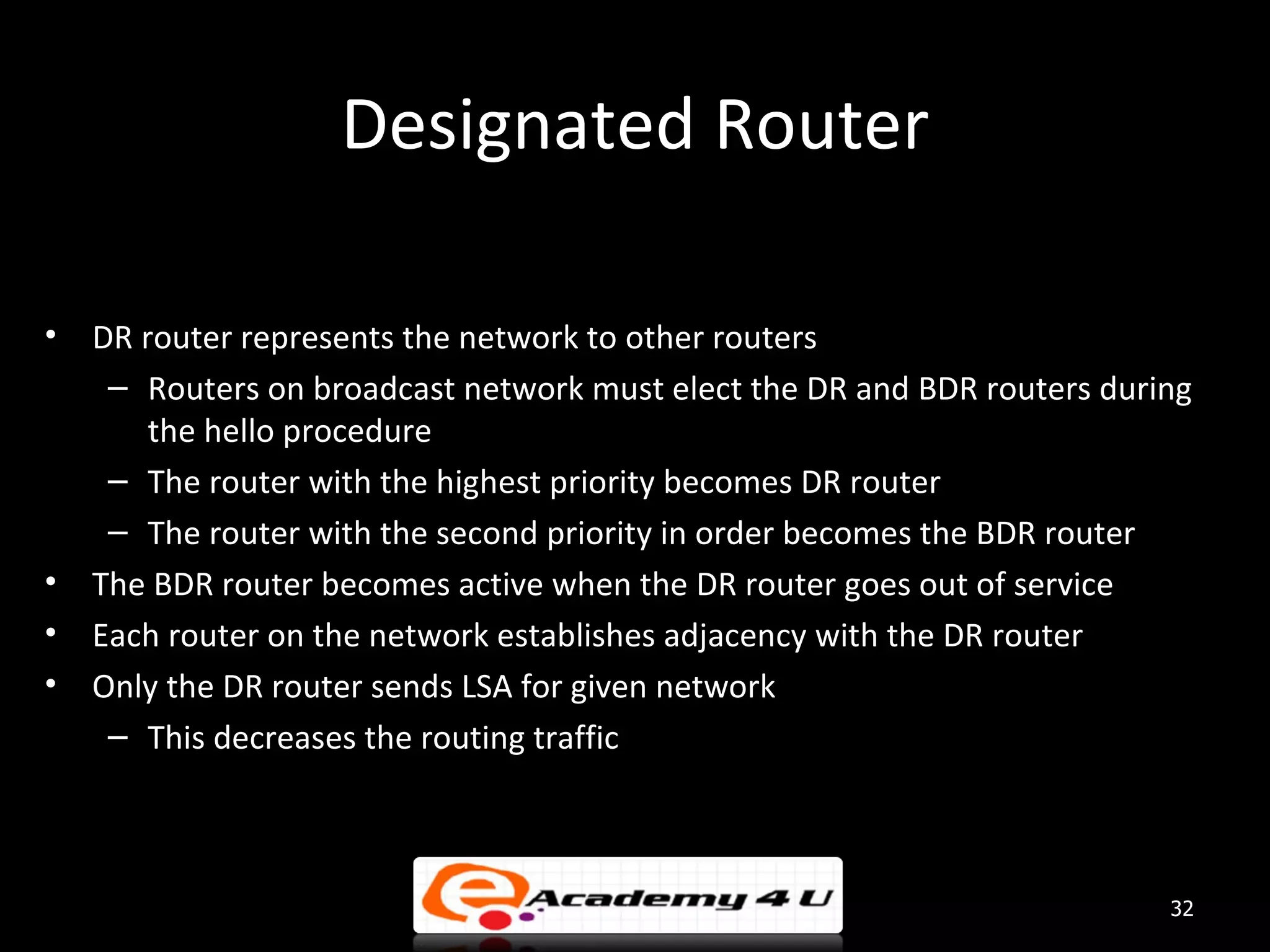 Designated Router • DR router represents the network to other routers – Routers on broadcast network must elect the DR and BDR routers during the hello procedure – The router with the highest priority becomes DR router – The router with the second priority in order becomes the BDR router • The BDR router becomes active when the DR router goes out of service • Each router on the network establishes adjacency with the DR router • Only the DR router sends LSA for given network – This decreases the routing traffic 32 