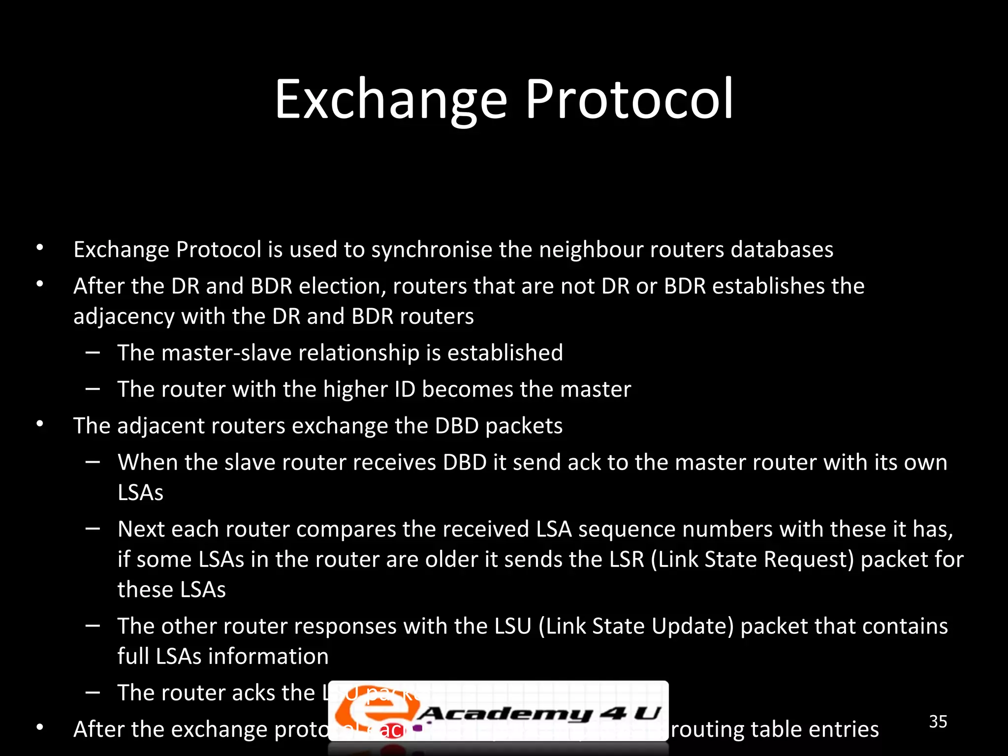 Exchange Protocol • Exchange Protocol is used to synchronise the neighbour routers databases • After the DR and BDR election, routers that are not DR or BDR establishes the adjacency with the DR and BDR routers – The master-slave relationship is established – The router with the higher ID becomes the master • The adjacent routers exchange the DBD packets – When the slave router receives DBD it send ack to the master router with its own LSAs – Next each router compares the received LSA sequence numbers with these it has, if some LSAs in the router are older it sends the LSR (Link State Request) packet for these LSAs – The other router responses with the LSU (Link State Update) packet that contains full LSAs information – The router acks the LSU packet • 35 After the exchange protocol each router pre-computes its routing table entries 