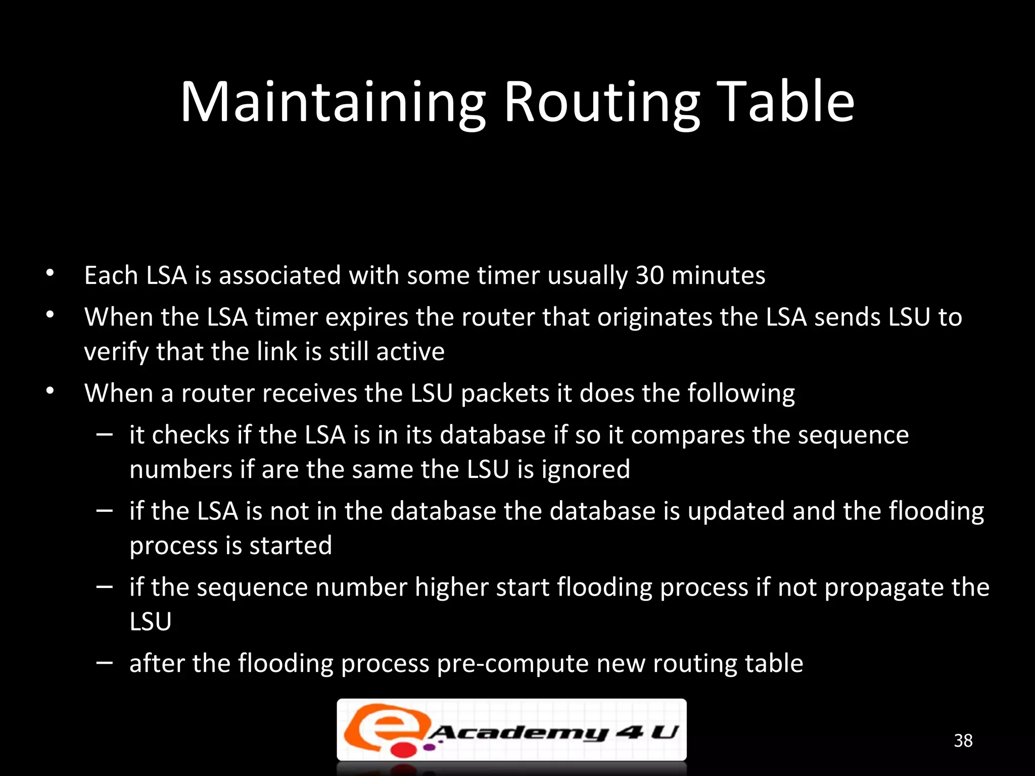 Maintaining Routing Table • Each LSA is associated with some timer usually 30 minutes • When the LSA timer expires the router that originates the LSA sends LSU to verify that the link is still active • When a router receives the LSU packets it does the following – it checks if the LSA is in its database if so it compares the sequence numbers if are the same the LSU is ignored – if the LSA is not in the database the database is updated and the flooding process is started – if the sequence number higher start flooding process if not propagate the LSU – after the flooding process pre-compute new routing table 38 