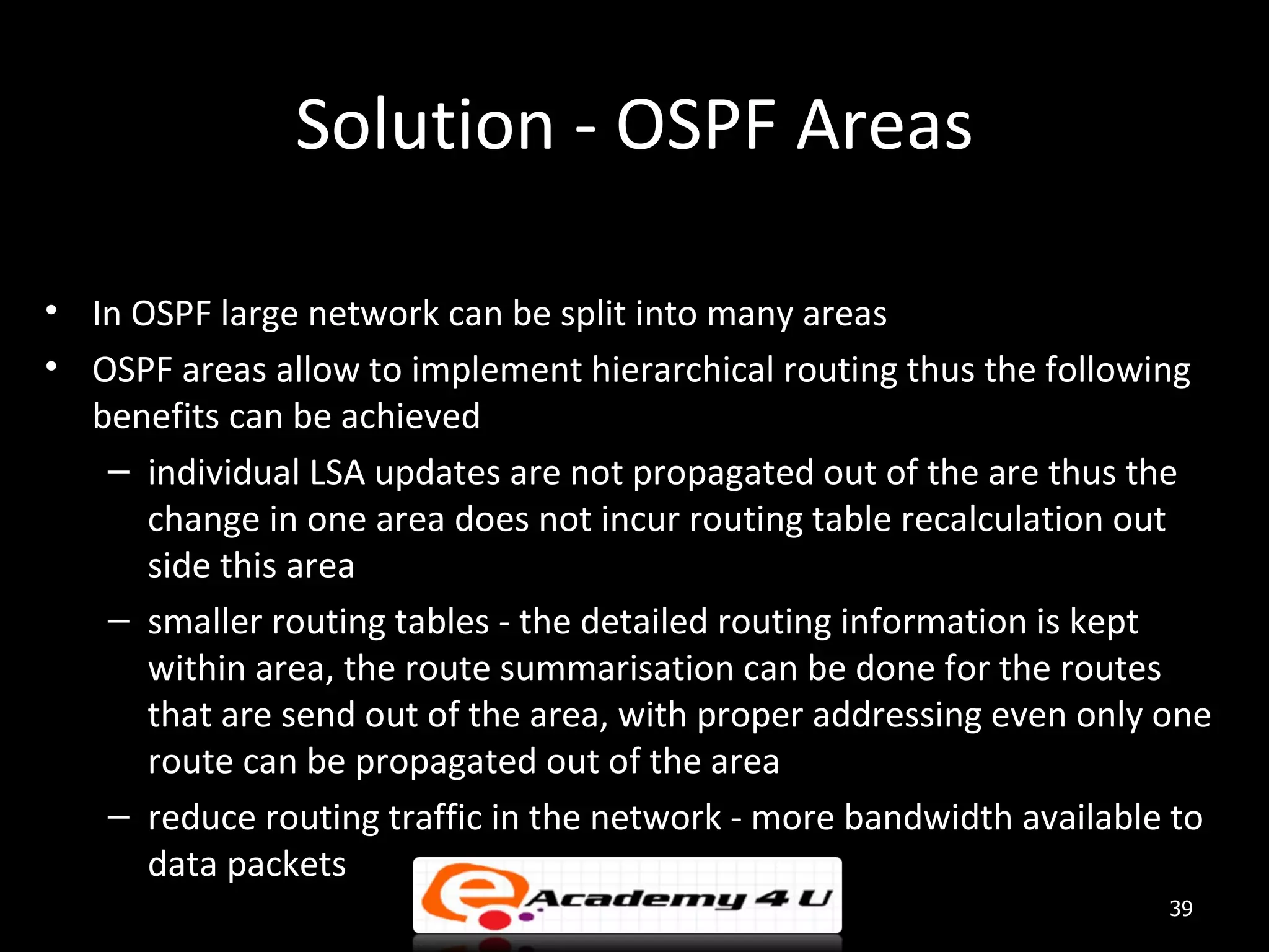 Solution - OSPF Areas • In OSPF large network can be split into many areas • OSPF areas allow to implement hierarchical routing thus the following benefits can be achieved – individual LSA updates are not propagated out of the are thus the change in one area does not incur routing table recalculation out side this area – smaller routing tables - the detailed routing information is kept within area, the route summarisation can be done for the routes that are send out of the area, with proper addressing even only one route can be propagated out of the area – reduce routing traffic in the network - more bandwidth available to data packets 39 