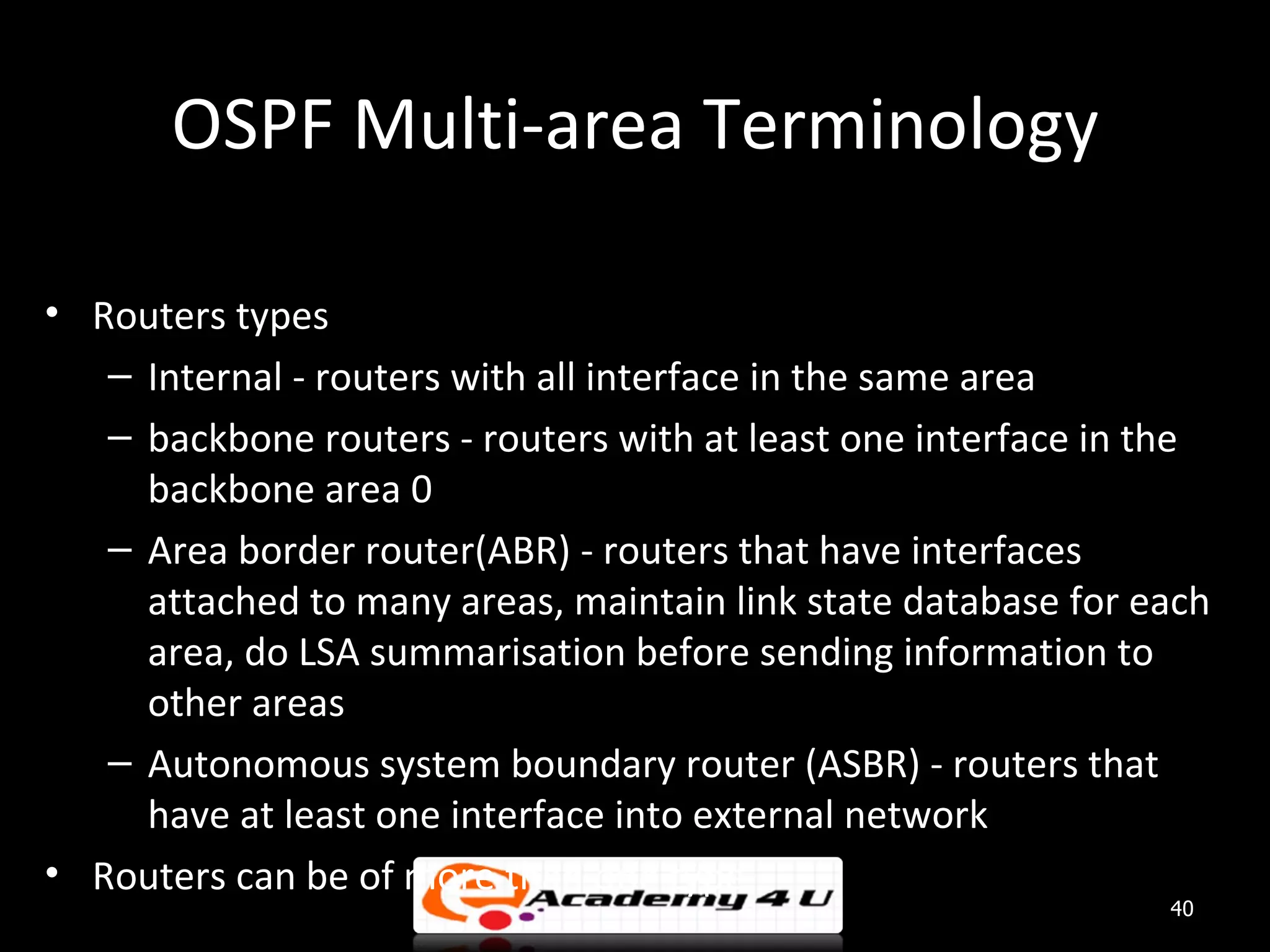 OSPF Multi-area Terminology • Routers types – Internal - routers with all interface in the same area – backbone routers - routers with at least one interface in the backbone area 0 – Area border router(ABR) - routers that have interfaces attached to many areas, maintain link state database for each area, do LSA summarisation before sending information to other areas – Autonomous system boundary router (ASBR) - routers that have at least one interface into external network • Routers can be of more than one type 40 