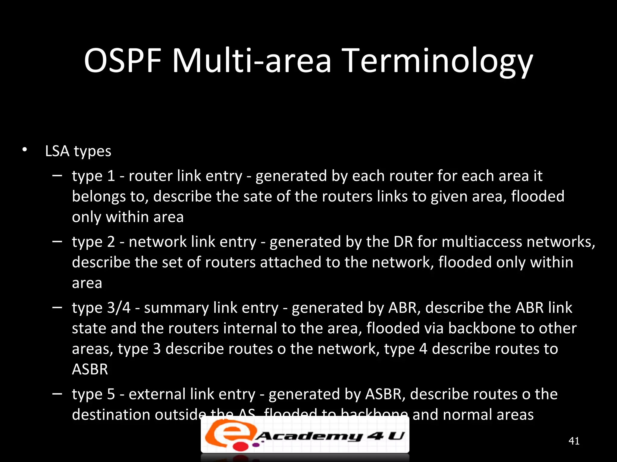 OSPF Multi-area Terminology • LSA types – type 1 - router link entry - generated by each router for each area it belongs to, describe the sate of the routers links to given area, flooded only within area – type 2 - network link entry - generated by the DR for multiaccess networks, describe the set of routers attached to the network, flooded only within area – type 3/4 - summary link entry - generated by ABR, describe the ABR link state and the routers internal to the area, flooded via backbone to other areas, type 3 describe routes o the network, type 4 describe routes to ASBR – type 5 - external link entry - generated by ASBR, describe routes o the destination outside the AS, flooded to backbone and normal areas 41 