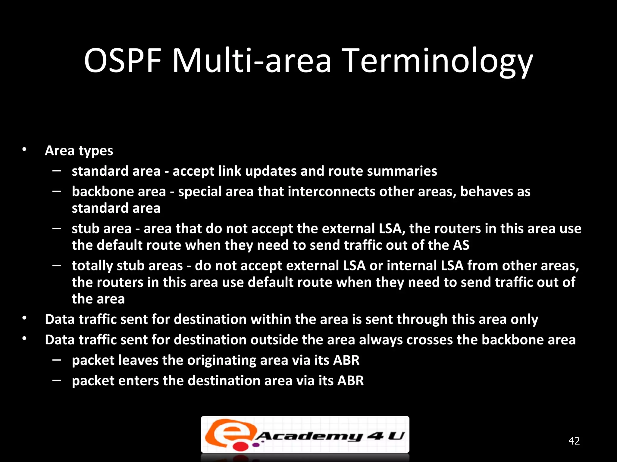 OSPF Multi-area Terminology • Area types – standard area - accept link updates and route summaries – backbone area - special area that interconnects other areas, behaves as standard area – stub area - area that do not accept the external LSA, the routers in this area use the default route when they need to send traffic out of the AS – totally stub areas - do not accept external LSA or internal LSA from other areas, the routers in this area use default route when they need to send traffic out of the area • Data traffic sent for destination within the area is sent through this area only • Data traffic sent for destination outside the area always crosses the backbone area – packet leaves the originating area via its ABR – packet enters the destination area via its ABR 42 