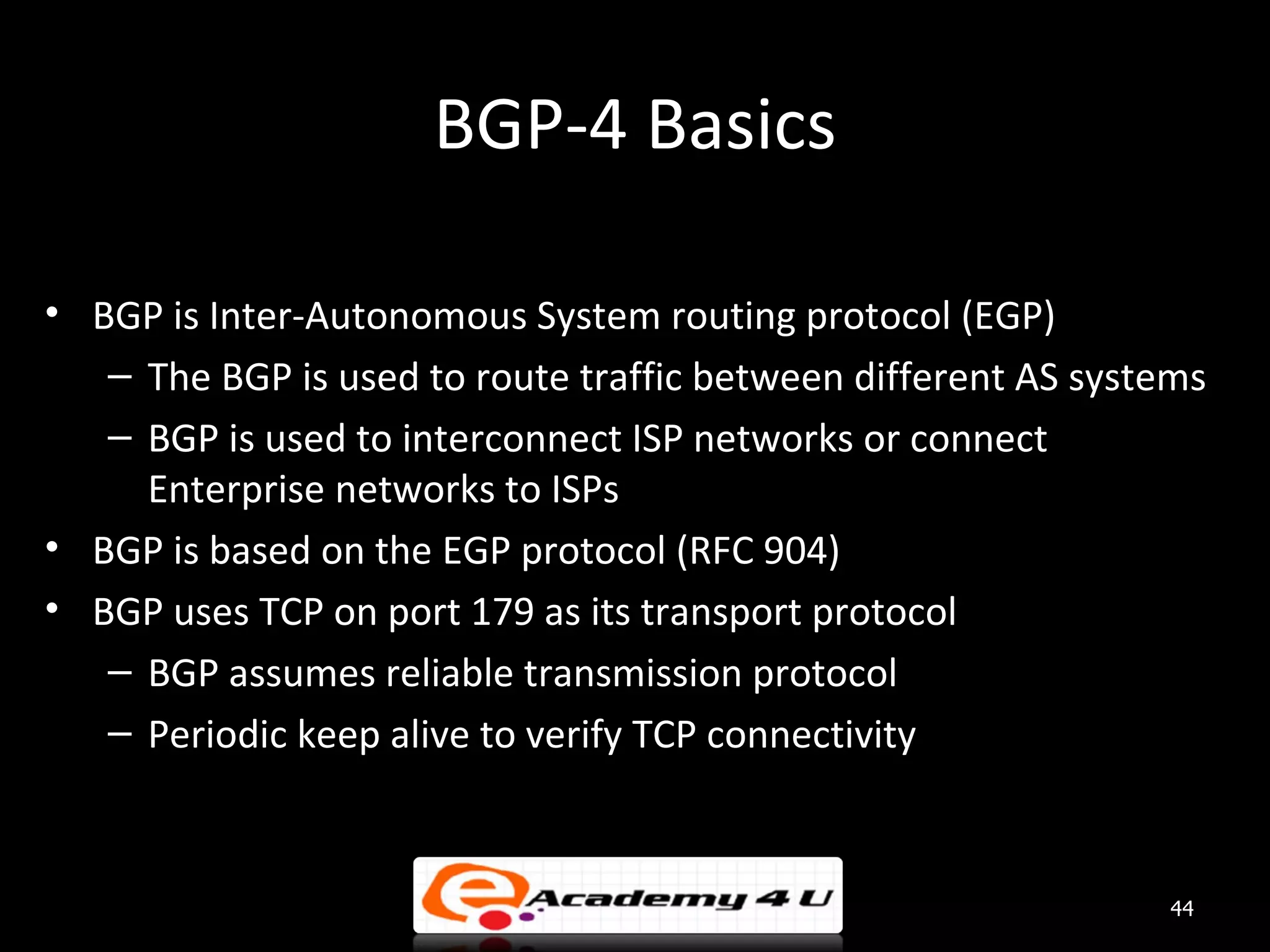 BGP-4 Basics • BGP is Inter-Autonomous System routing protocol (EGP) – The BGP is used to route traffic between different AS systems – BGP is used to interconnect ISP networks or connect Enterprise networks to ISPs • BGP is based on the EGP protocol (RFC 904) • BGP uses TCP on port 179 as its transport protocol – BGP assumes reliable transmission protocol – Periodic keep alive to verify TCP connectivity 44 