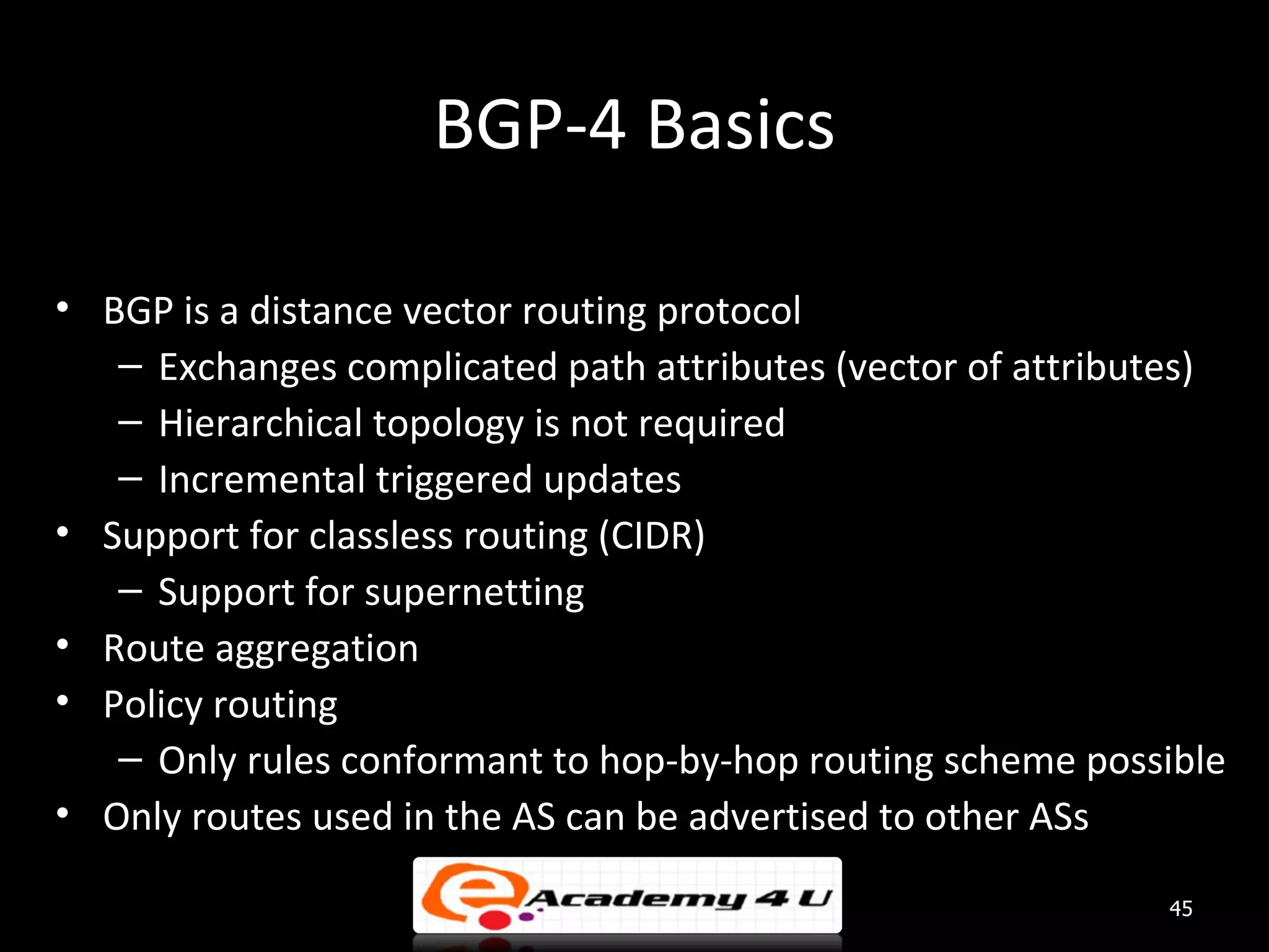 BGP-4 Basics • BGP is a distance vector routing protocol – Exchanges complicated path attributes (vector of attributes) – Hierarchical topology is not required – Incremental triggered updates • Support for classless routing (CIDR) – Support for supernetting • Route aggregation • Policy routing – Only rules conformant to hop-by-hop routing scheme possible • Only routes used in the AS can be advertised to other ASs 45 