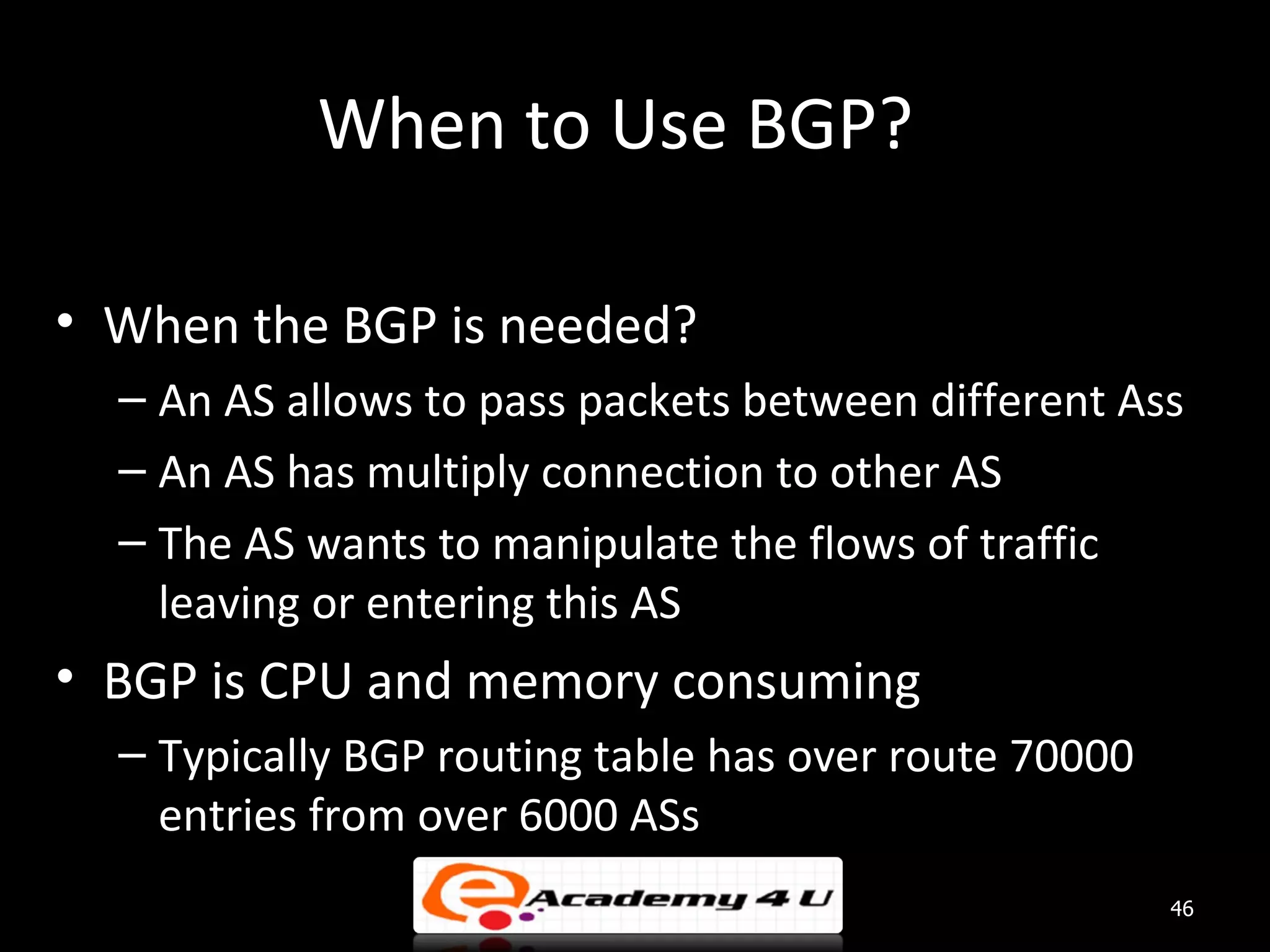 When to Use BGP? • When the BGP is needed? – An AS allows to pass packets between different Ass – An AS has multiply connection to other AS – The AS wants to manipulate the flows of traffic leaving or entering this AS • BGP is CPU and memory consuming – Typically BGP routing table has over route 70000 entries from over 6000 ASs 46 