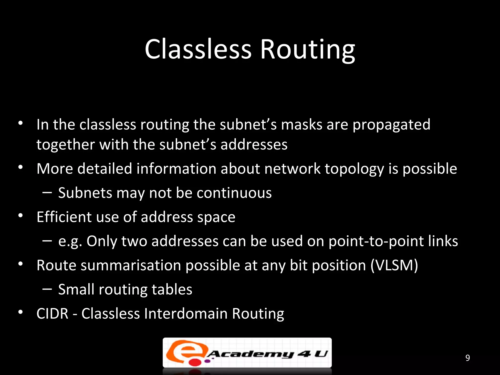 Classless Routing • In the classless routing the subnet’s masks are propagated together with the subnet’s addresses • More detailed information about network topology is possible – Subnets may not be continuous • Efficient use of address space – e.g. Only two addresses can be used on point-to-point links • Route summarisation possible at any bit position (VLSM) – Small routing tables • CIDR - Classless Interdomain Routing 9 