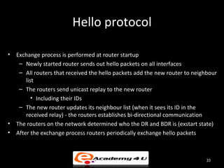 Hello protocol

•   Exchange process is performed at router startup
     – Newly started router sends out hello packets on all interfaces
     – All routers that received the hello packets add the new router to neighbour
        list
     – The routers send unicast replay to the new router
           • Including their IDs
     – The new router updates its neighbour list (when it sees its ID in the
        received relay) - the routers establishes bi-directional communication
•   The routers on the network determined who the DR and BDR is (exstart state)
•   After the exchange process routers periodically exchange hello packets



                                                                             33
 