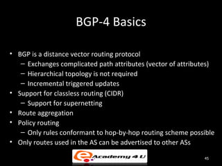 BGP-4 Basics

• BGP is a distance vector routing protocol
   – Exchanges complicated path attributes (vector of attributes)
   – Hierarchical topology is not required
   – Incremental triggered updates
• Support for classless routing (CIDR)
   – Support for supernetting
• Route aggregation
• Policy routing
   – Only rules conformant to hop-by-hop routing scheme possible
• Only routes used in the AS can be advertised to other ASs

                                                             45
 