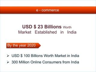 e - commerce
USD $ 23 Billions Worth
Market Established in India
 USD $ 100 Billions Worth Market in India
 300 Million Online Consumers from India
By the year 2020
 