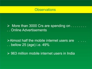 Observations
 More than 3000 Crs are spending on . . . . . . . .
. . Online Advertisements
Almost half the mobile internet users are . . . .
. . bellow 25 (age) i.e. 49%
 963 million mobile internet users in India
 