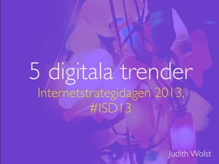 5 digitala trender
Internetstrategidagen 2013,
#ISD13
Judith Wolst
 