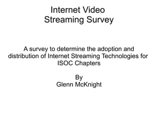 Internet Video
Streaming Survey
A survey to determine the adoption and
distribution of Internet Streaming Technologies for
ISOC Chapters
By
Glenn McKnight

 