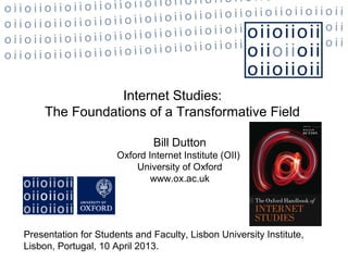 Internet Studies:
     The Foundations of a Transformative Field

                               Bill Dutton
                      Oxford Internet Institute (OII)
                          University of Oxford
                              www.ox.ac.uk




Presentation for Students and Faculty, Lisbon University Institute,
Lisbon, Portugal, 10 April 2013.
 