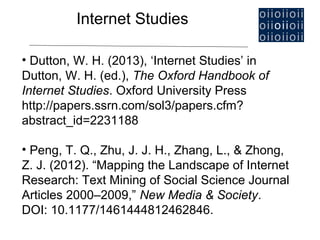 Internet Studies

• Dutton, W. H. (2013), ‘Internet Studies’ in
Dutton, W. H. (ed.), The Oxford Handbook of
Internet Studies. Oxford University Press
http://papers.ssrn.com/sol3/papers.cfm?
abstract_id=2231188

• Peng, T. Q., Zhu, J. J. H., Zhang, L., & Zhong,
Z. J. (2012). “Mapping the Landscape of Internet
Research: Text Mining of Social Science Journal
Articles 2000–2009,” New Media & Society.
DOI: 10.1177/1461444812462846.
 