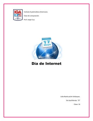 22860-132080Instituto Guatemalteco Americano.<br />Clase de computación.<br />Prof. Jorge Cruz.<br />1480947233299<br />Día de Internet<br />Lidia Noelia piche Velásquez.<br />5to bachillerato. “D”<br />Clave: 16<br />Introducción:<br />A continuación se presente un breve informe acerca del tema “Día de Internet” el cual es muy importante ya que es una herramienta que es utilizada por la mayoría de personas y que merece un reconocimiento especial por su gran ayuda y la facilidad que le brinda a las personas para realizar las cosas más fáciles y rápidas... <br />Día de Internet…<br />Internet es un conjunto descentralizado de redes de comunicación interconectadas que utilizan la familia de protocolos TCP/IP, garantizando que las redes físicas que la componen funcionen como una red lógica única, de alcance mundial.<br />La celebración del día de internet surge por iniciativa de la Asociación de Usuarios de Internet (www.aui.es ), y su primera edición tuvo lugar el 25 de octubre de 2005. En esa fecha, se llevaron a cabo más de 400 eventos en más de 8.000 emplazamientos de 31 provincias de las 17 Comunidades Autónomas. Más de 200 entidades públicas y privadas suscribieron la Declaración de Principios para construir la Sociedad de la Información, en representación de más de un millón de ciudadanos.<br />3867150896620El día de internet es un proyecto en red que surge de la sociedad, por la sociedad y para la sociedad. Está abierto a la participación voluntaria y gratuita de todos, sin discriminación. Porque el día de internet es un esfuerzo común.<br />Pretende dar a conocer las posibilidades que ofrecen las nuevas tecnologías para mejorar el nivel de vida de los pueblos y de sus ciudadanos.<br />Uno de los aspectos claves del Día de Internet es la total libertad de cada colectivo para decidir qué hace, cómo lo hace y a quién dirige sus actuaciones. Todos pueden participar, cada cual decide su grado de implicación y todos cuentan lo mismo, con independencia de la magnitud o del número de propuestas que realicen.<br />¿Por qué un día de internet?<br />En el artículo 121 del documento de conclusiones de la Cumbre Mundial de la Sociedad de la Información se afirma que:<br />33451801292225“Es necesario contribuir a que se conozca mejor Internet para que se convierta en un recurso mundial verdaderamente accesible al público. El 17 de mayo Día Mundial de la Sociedad de la Información, se celebrará anualmente y servirá para dar a conocer mejor la importancia que tiene este recurso mundial, en especial, las posibilidades que pueden ofrecer las TIC a las sociedades y economías, y las diferentes formas de reducir la brecha digital<br />¿Quién hace el día de internet? <br />La organización del día de internet se apoya en cuatro pilares fundamentales: una Asociación de Usuarios de Internet como Oficina Técnica que coordina y planifica; un Comité de Impulso donde se integran los agentes sociales más relevantes (Administraciones, asociaciones, federaciones, universidades, colegios, sindicatos, partidos políticos,...); los Promotores, que desarrollan eventos y actividades con motivo del Día de Internet; y, finalmente, los Comunicadores que contribuyen a su difusión. Todos comparten un espacio en la Sociedad de la Información, lo que permite tener una idea global del proyecto y, al mismo tiempo, una visión personalizada en función de criterios diferentes.<br />Esta celebración tiene su primer antecedente en la celebración del Día Mundial de las Telecomunicaciones una efeméride centrada en esta profesión y sus profesionales, posteriormente en la década de los 90 en Estados Unidos celebraron el “Internet Day” con el objetivo concreto de dedicar una jornada festiva a cablear las escuelas y dejo de celebrarse en el momento en que se soluciono este problema.<br />A mediados de los 90 surge en Francia “La fete de l’internet” acontecimiento que se sigue celebrando anualmente a mediados de Marzo de cada año y centrado en los países francófonos.<br />La Unión Europea instauro en el año 2004 el “Safer Internet Day” con el objetivo de dar a conocer como hacer una Internet más segura y confiable. Esta acción soportada por varios países de la UE repitió su realización en el año 2005.<br />La iniciativa del Día de Internet surge, en España, en el año 2004, a partir de una propuesta de la Asociación de Usuarios de Internet, a la que se suman diferentes organizaciones teniendo, su primera celebración del Día de Internet de 2005 el 25 de Octubre de este año con notable éxito de participación.<br />Ese mismo año, 2005, se traslada a los grupos de trabajo que estaban preparando la II Cumbre Mundial de la Sociedad de la Información la propuesta de celebrar un Día Mundial de Internet que finalmente, se acuerda que sea el 17 de Mayo con la denominación de Día Mundial de la Sociedad de la Información.<br />Dicha propuesta fue aprobada en Noviembre de 2005 tal y como esta recogido en el Articulo 121 del Documento de Conclusiones en la Cumbre Mundial de la Sociedad de la Información celebrada en Túnez y recogiendo los objetivos que se habían planteado para el día de internet.<br />Tras esta decisión y para ajustarse al marco aprobado en la ONU, la organización del día de internet ha fijado como fecha para su realización el 17 de Mayo y va a contribuir dentro de sus posibilidades a que esta iniciativa se desarrolle en todos los países del mundo.<br />-308051469041La participación en el día de internet es totalmente gratuita no exige el pago de ninguna contraprestación a los organizadores.<br />Cada uno de los actores que participan en el día de internet tiene, como no puede ser de otra manera, total libertad para buscar los apoyos y las fuentes de financiación que consideren oportunas para desarrollar su actividad. <br />3931920-93980Todos los materiales desarrollados con motivo del día de internet y con independencia de quien los desarrolle podrán ser utilizados de forma libre y gratuita siempre que contribuyan a difundir, impulsar y apoyar la iniciativa día de internet.<br />Los países que se incorporen y que utilicen un idioma distinto a los soportados en ese momento deben de asumir el compromiso de traducir la información estática y de navegación a su idioma (15.000 palabras aproximadamente).<br />Página web del día de internet<br />Toda la información del día de internet esta compartida en un único site al que se puede acceder y personalizar desde diferentes urls o direcciones web.<br />La página es una herramienta de información para promotores, comunicadores y participantes en el Día de Internet. La información y actividad en la web de cada país se coordina por su correspondiente Oficina Técnica.<br />Dado que el volumen de información es grande se ha cuidado especialmente que cada usuario pueda personalizar las vistas y la información que sea de su interés. Asimismo, se han agrupado las secciones en torno a los pilares que sustentan el día de Internet: Participantes (Vívelo), Promotores (Promuévelo), Comunicadores (Comunícalo) y Organización<br />1170006283956La dirección (url) que se utiliza para acceder a la página web del día de internet de una forma global es la siguiente:<br />Glosario…<br />4201160222250Francófonos: De habla francesa.<br />Site: (lugar, sitio) Se puede expresar como un punto en Internet con una dirección única a la cual acceden los usuarios para obtener información. <br />Urls: Un localizador uniforme de recursos, más comúnmente denominado URL (sigla en inglés de uniform resource locator), es una secuencia de caracteres, de acuerdo a un formato modélico y estándar, que se usa para nombrar recursos en Internet para su localización o identificación<br />Bibliografía:<br />http://www.diadeinternet.org/2011/index.php?body=ppal&pais_s=21&lang=es<br />http://www.diadeinternet.org.mx/ddi.php<br />http://www.diadeinternet.org/2010/index.php?body=ppal&pais=11&lang=es&pais_cab=11&lang_cab=es<br />http://www.maestrosdelweb.com/actualidad/17-de-mayo-dia-de-internet/<br />Conclusión:<br />En base a lo anterior se puede determinar que la celebración dedicada a la internet, se difunde cada vez más en todo los países cuyo objetivo es difundir y promover el uso de la internet en toda la sociedad. Lo cual se esta logrando ya que como se puede observar cada día la tecnología es más importante, tanto en el ambiente en donde nos desarrollamos sino que también nos sirve para comunicarnos, informarnos y otros buenos usos que se le puede atribuir a la internet por lo que es algo que a traído grandes beneficios a la sociedad.<br />