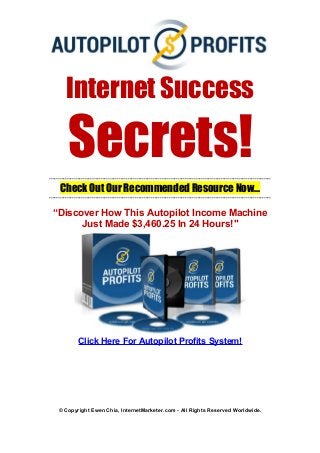Internet Success
Secrets!----------------------------------------------------------------------------------------------------------------------------
Check Out Our Recommended Resource Now...
----------------------------------------------------------------------------------------------------------------------------
“Discover How This Autopilot Income Machine
Just Made $3,460.25 In 24 Hours!"
Click Here For Autopilot Profits System!
© Copyright Ewen Chia, InternetMarketer.com - All Rights Reserved Worldwide.
 