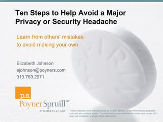 Ten Steps to Help Avoid a Major
Privacy or Security Headache

Learn from others' mistakes
to avoid making your own


Elizabeth Johnson
ejohnson@poyners.com
919.783.2971




                       These materials have been prepared by Poyner Spruill LLP for informational purposes
                       only and are not legal advice. This information is not intended to create, and receipt of it
                       does not constitute, a lawyer-client relationship.
 