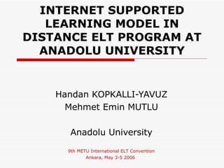INTERNET SUPPORTED
   LEARNING MODEL IN
DISTANCE ELT PROGRAM AT
  ANADOLU UNIVERSITY


    Handan KOPKALLI-YAVUZ
      Mehmet Emin MUTLU

       Anadolu University
      9th METU International ELT Convention
             Ankara, May 3-5 2006
 