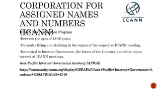 ICANN Next generation Program
-Between the ages of 18-30 years
-Currently living and studying in the region of the respective ICANN meeting.
-Interested in Internet Governance, the future of the Internet, and other topics
covered at ICANN meetings.
Asia Pacific Internet Governance Academy (APIGA)
https://community.icann.org/display/GSEAPAC/Asia+Pacific+Internet+Governance+A
cademy+%28APIGA%29+2018
 
